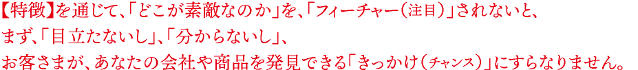 【特徴】を通じて、「どこが素敵なのか」を、「フィーチャー（注目）」されないと、 まず、「目立たないし」、「分からないし」、 お客さまが、あなたの会社や商品を発見できる「きっかけ（チャンス）」にすらなりません。