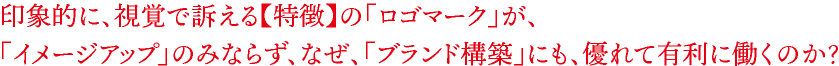 印象的に、視覚で訴える【特徴】の「ロゴマーク」が、 「イメージアップ」のみならず、なぜ、「ブランド構築」にも、優れて有利に働くのか？