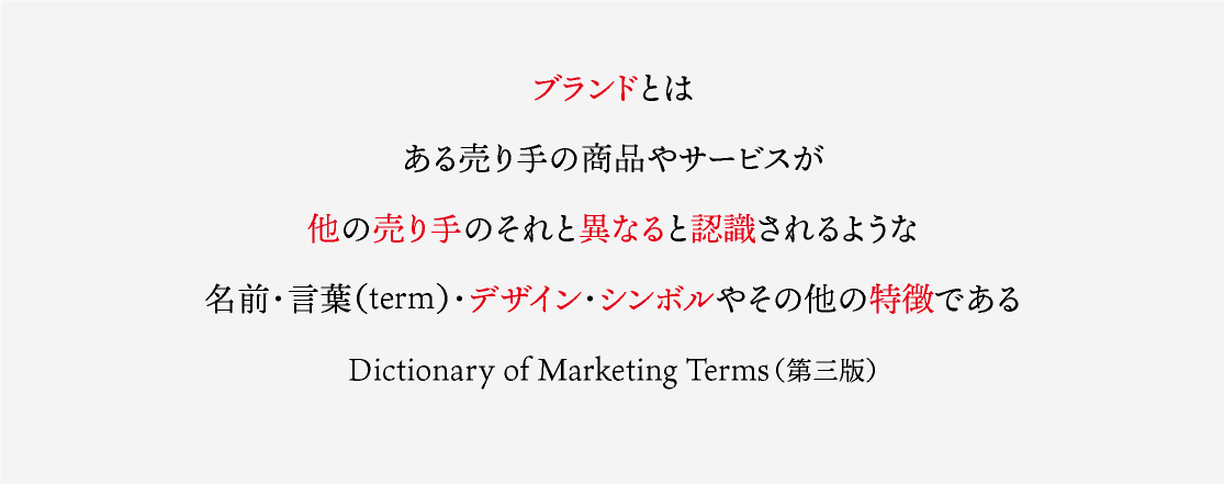 ブランドとは ある売り手の商品やサービスが 他の売り手のそれと異なると認識されるような 名前･言葉（term）･デザイン･シンボルやその他の特徴である Dictionary of Marketing Terms（第三版）