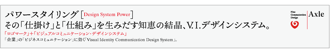 パワースタイリング［Design System Power］ その「仕掛け」と「仕組み」を生みだす知恵の結晶、V.I.デザインシステム。 「ロゴマーク」＋「ビジュアルコミュニケーション・デザインシステム」 「企業」の「ビジネスコミュニケーション」に効く「Visual Identity Communication Design System」。