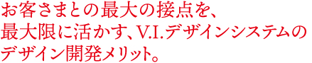 お客さまとの最大の接点を最大限に活かす、VIデザインシステムのデザイン開発メリット。
