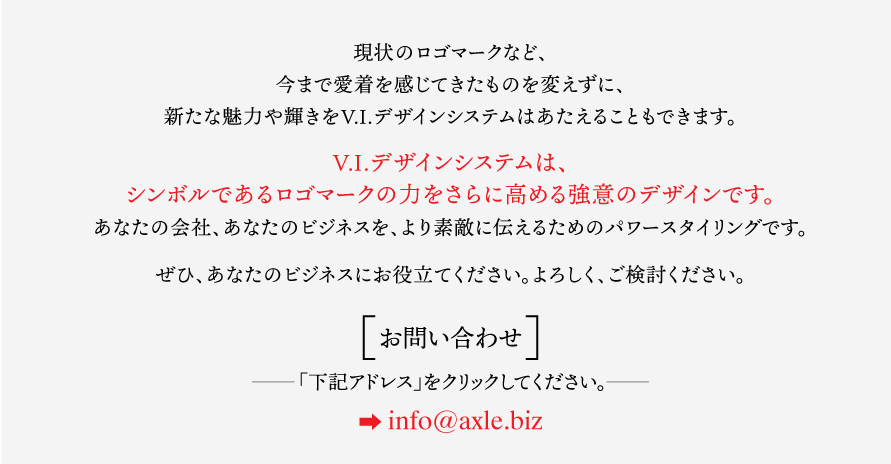 現状のロゴマークなど、 今まで愛着を感じてきたものを変えずに、 新たな魅力や輝きをV.I.デザインシステムはあたえることもできます。  V.I.デザインシステムは、 シンボルであるロゴマークの力をさらに高める強意のデザインです。 あなたの会社、あなたのビジネスを、より素敵に伝えるためのパワースタイリングです。  ぜひ、あなたのビジネスにお役立てください。よろしく、ご検討ください。  ［お問い合わせ］ −−−「下記アドレス」をクリックしてください。−−− ➡️ info@axle.biz