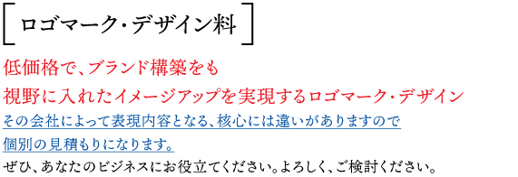 ロゴマーク・デザイン料 ：低価格で、ブランド構築をも 視野に入れたイメージアップを実現するロゴマーク・デザイン  その会社によって表現内容となる、核心には違いがありますので個別の見積もりになります。ぜひ、あなたのビジネスにお役立てください。よろしく、ご検討ください
