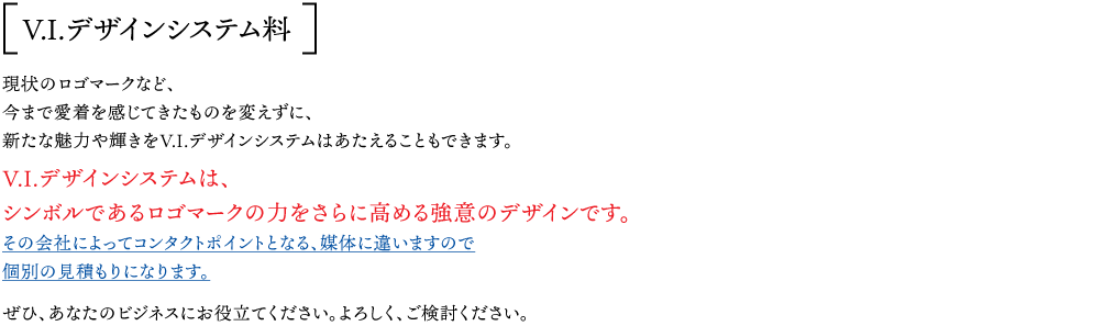 V.I.デザインシステム料：現状のロゴマークなど、 今まで愛着を感じてきたものを変えずに、 新たな魅力や輝きをV.I.デザインシステムはあたえることもできます。 V.I.デザインシステムは、 シンボルであるロゴマークの力をさらに高める強意のデザインです。 その会社によってコンタクトポイントとなる、媒体に違いますので 個別の見積もりになります。  ぜひ、あなたのビジネスにお役立てください。よろしく、ご検討ください。