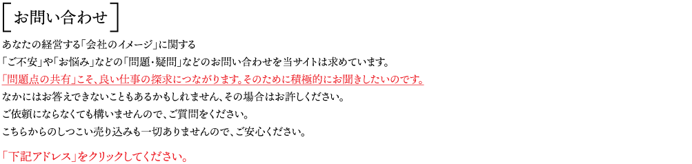 お問い合わせ：あなたの経営する「会社のイメージ」に関する 「ご不安」や「お悩み」などの「問題・疑問」などのお問い合わせを当サイトは求めています。 「問題点の共有」こそ、良い仕事の探求につながります。そのために積極的にお聞きしたいのです。 なかにはお答えできないこともあるかもしれません、その場合はお許しください。  ご依頼にならなくても構いませんので、ご質問をください。 こちらからのしつこい売り込みも一切ありませんので、ご安心ください。 「下記アドレス」をクリックしてください。