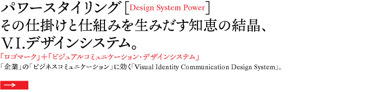 パワースタイリング［Design System Power］ その仕掛けと仕組みを生みだす知恵の結晶、 V.I.デザインシステム。 「ロゴマーク」＋「ビジュアルコミュニケーション・デザインシステム」 「企業」の「ビジネスコミュニケーション」に効く「Visual Identity Communication Design System」。